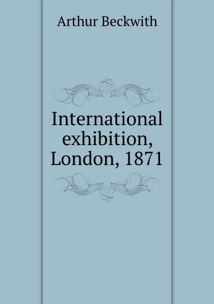 Обложка книги International exhibition, London, 1871, Arthur Beckwith