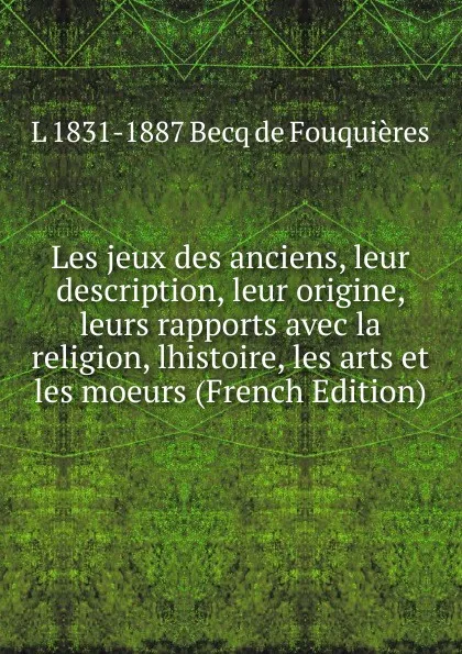 Обложка книги Les jeux des anciens, leur description, leur origine, leurs rapports avec la religion, lhistoire, les arts et les moeurs (French Edition), L 1831-1887 Becq de Fouquières