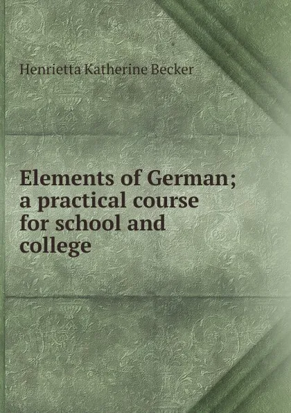 Обложка книги Elements of German; a practical course for school and college, Henrietta Katherine Becker