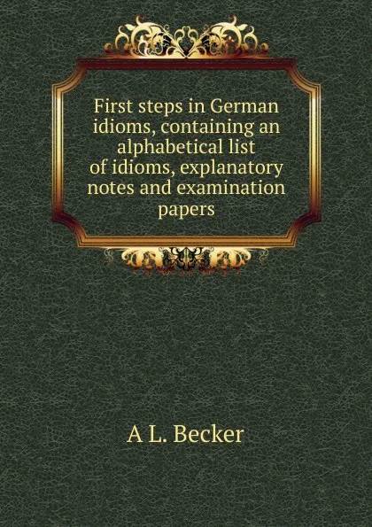 Обложка книги First steps in German idioms, containing an alphabetical list of idioms, explanatory notes and examination papers, A L. Becker