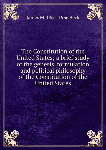 Обложка книги The Constitution of the United States; a brief study of the genesis, formulation and political philosophy of the Constitution of the United States, James M. 1861-1936 Beck