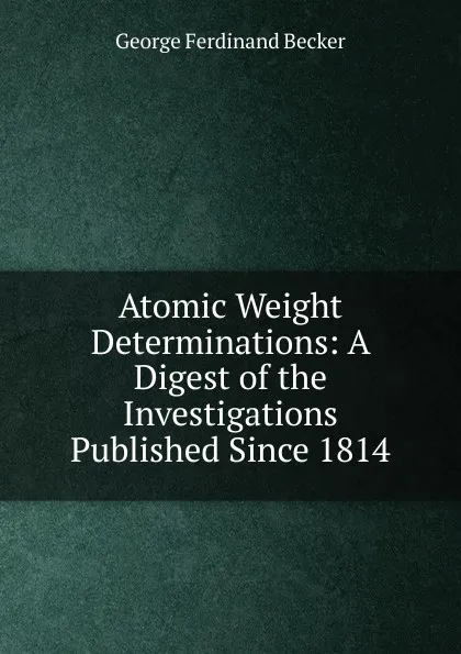 Обложка книги Atomic Weight Determinations: A Digest of the Investigations Published Since 1814, George Ferdinand Becker