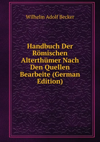 Обложка книги Handbuch Der Romischen Alterthumer Nach Den Quellen Bearbeite (German Edition), Wilhelm Adolf Becker