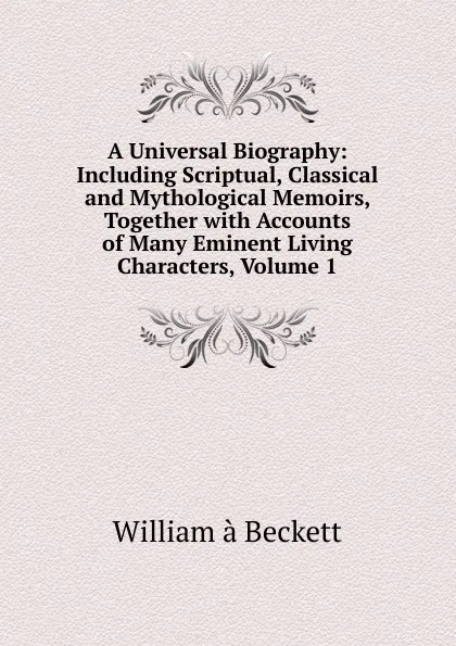 Обложка книги A Universal Biography: Including Scriptual, Classical and Mythological Memoirs, Together with Accounts of Many Eminent Living Characters, Volume 1, William à Beckett