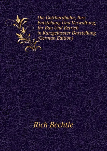 Обложка книги Die Gotthardbahn, Ihre Entstehung Und Verwaltung, Ihr Bau Und Betrieb in Kurzgefasster Darstellung (German Edition), Rich Bechtle