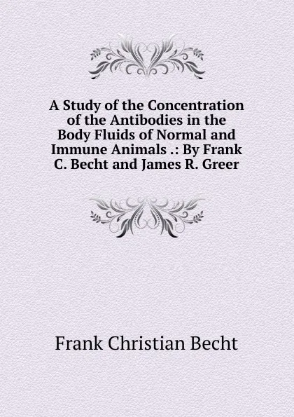 Обложка книги A Study of the Concentration of the Antibodies in the Body Fluids of Normal and Immune Animals .: By Frank C. Becht and James R. Greer, Frank Christian Becht