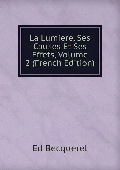 Обложка книги La Lumiere, Ses Causes Et Ses Effets, Volume 2 (French Edition), Ed Becquerel
