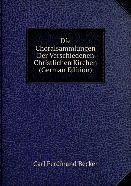 Обложка книги Die Choralsammlungen Der Verschiedenen Christlichen Kirchen (German Edition), Carl Ferdinand Becker