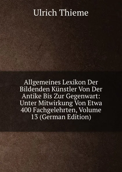 Обложка книги Allgemeines Lexikon Der Bildenden Kunstler Von Der Antike Bis Zur Gegenwart: Unter Mitwirkung Von Etwa 400 Fachgelehrten, Volume 13 (German Edition), Ulrich Thieme