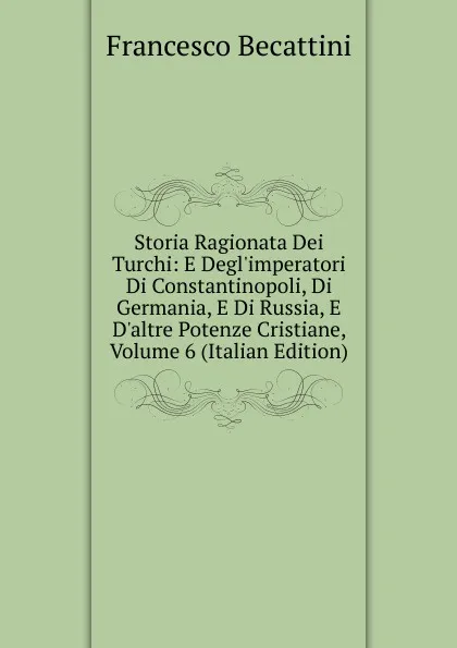 Обложка книги Storia Ragionata Dei Turchi: E Degl.imperatori Di Constantinopoli, Di Germania, E Di Russia, E D.altre Potenze Cristiane, Volume 6 (Italian Edition), Francesco Becattini