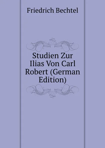 Обложка книги Studien Zur Ilias Von Carl Robert (German Edition), Friedrich Bechtel