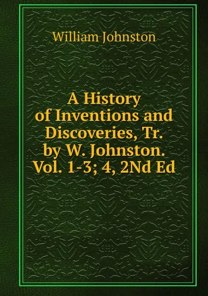 Обложка книги A History of Inventions and Discoveries, Tr. by W. Johnston. Vol. 1-3; 4, 2Nd Ed, William Johnston