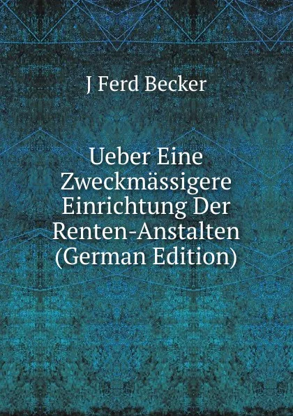 Обложка книги Ueber Eine Zweckmassigere Einrichtung Der Renten-Anstalten (German Edition), J Ferd Becker