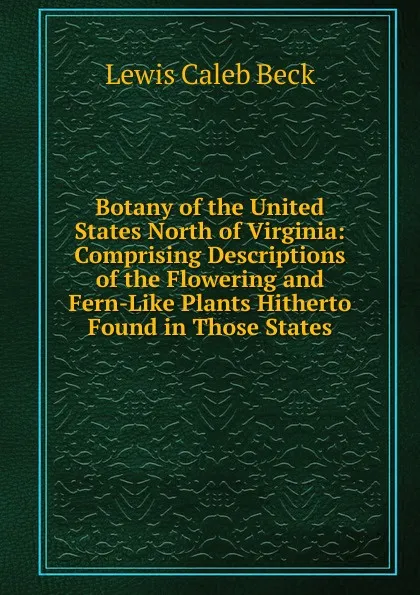 Обложка книги Botany of the United States North of Virginia: Comprising Descriptions of the Flowering and Fern-Like Plants Hitherto Found in Those States, Lewis Caleb Beck