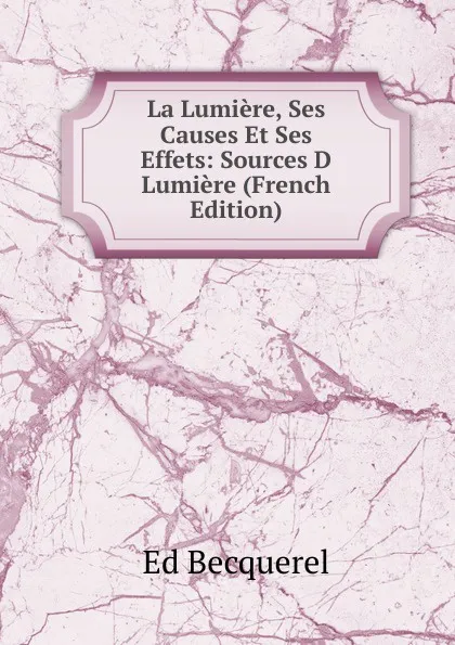 Обложка книги La Lumiere, Ses Causes Et Ses Effets: Sources D Lumiere (French Edition), Ed Becquerel