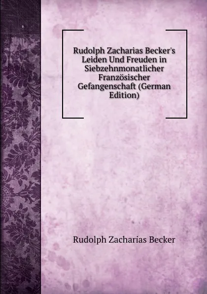 Обложка книги Rudolph Zacharias Becker.s Leiden Und Freuden in Siebzehnmonatlicher Franzosischer Gefangenschaft (German Edition), Rudolph Zacharias Becker