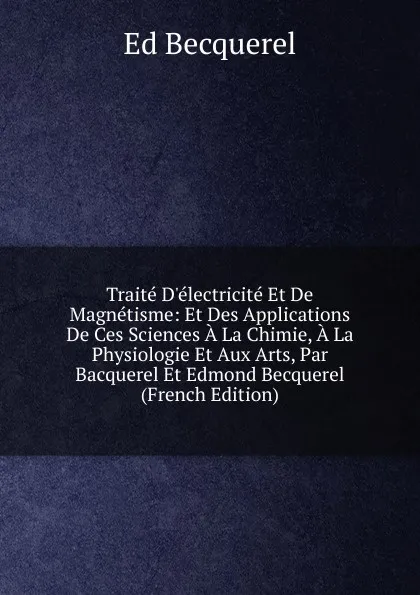 Обложка книги Traite D.electricite Et De Magnetisme: Et Des Applications De Ces Sciences A La Chimie, A La Physiologie Et Aux Arts, Par Bacquerel Et Edmond Becquerel (French Edition), Ed Becquerel
