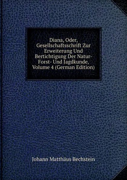 Обложка книги Diana, Oder, Gesellschaftsschrift Zur Erweiterung Und Bertichtigung Der Natur- Forst- Und Jagdkunde, Volume 4 (German Edition), Johann Matthäus Bechstein