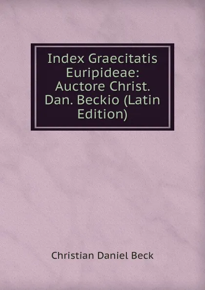 Обложка книги Index Graecitatis Euripideae: Auctore Christ. Dan. Beckio (Latin Edition), Christian Daniel Beck