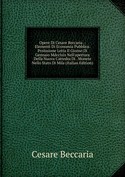 Обложка книги Opere Di Cesare Beccaria .: Elementi Di Economia Pubblica. Prolusione Letta Il Giorno IX Gennaio Mdcclxix Nell.apertura Della Nuova Cattedra Di . Monete Nello Stato Di Mila (Italian Edition), Cesare Beccaria