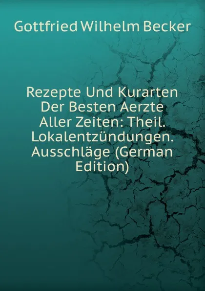 Обложка книги Rezepte Und Kurarten Der Besten Aerzte Aller Zeiten: Theil. Lokalentzundungen. Ausschlage (German Edition), Gottfried Wilhelm Becker