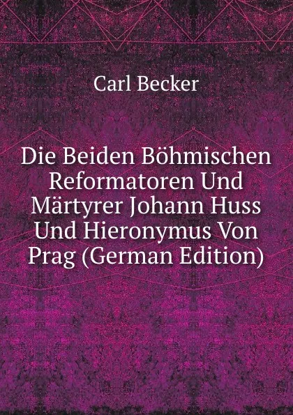 Обложка книги Die Beiden Bohmischen Reformatoren Und Martyrer Johann Huss Und Hieronymus Von Prag (German Edition), Carl Becker