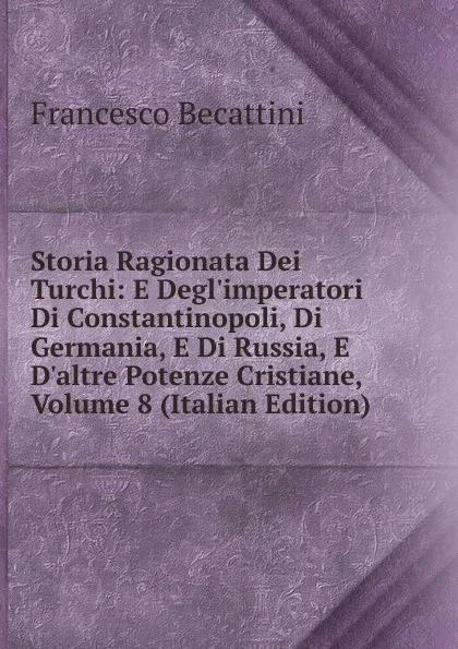 Обложка книги Storia Ragionata Dei Turchi: E Degl.imperatori Di Constantinopoli, Di Germania, E Di Russia, E D.altre Potenze Cristiane, Volume 8 (Italian Edition), Francesco Becattini