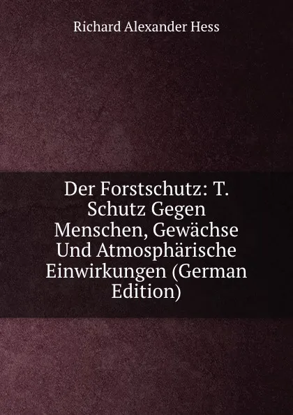 Обложка книги Der Forstschutz: T. Schutz Gegen Menschen, Gewachse Und Atmospharische Einwirkungen (German Edition), Richard Alexander Hess