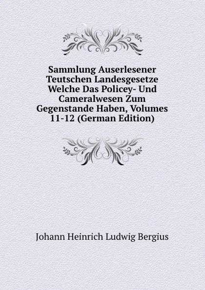 Обложка книги Sammlung Auserlesener Teutschen Landesgesetze Welche Das Policey- Und Cameralwesen Zum Gegenstande Haben, Volumes 11-12 (German Edition), Johann Heinrich Ludwig Bergius