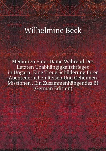 Обложка книги Memoiren Einer Dame Wahrend Des Letzten Unabhangigkeitskrieges in Ungarn: Eine Treue Schilderung Ihrer Abenteuerlichen Reisen Und Geheimen Missionen . Ein Zusammenhangendes Bi (German Edition), Wilhelmine Beck