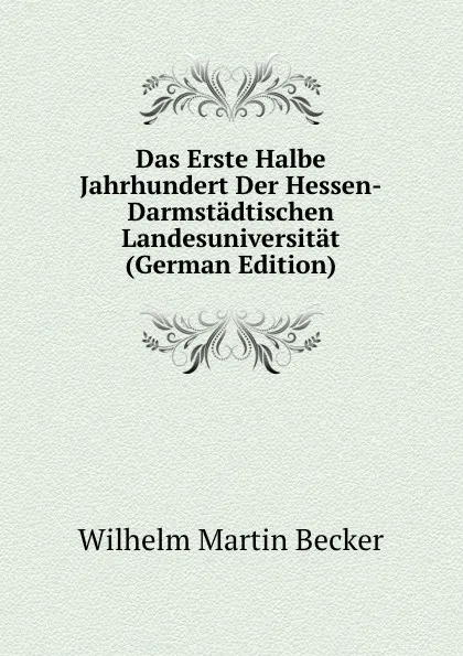 Обложка книги Das Erste Halbe Jahrhundert Der Hessen-Darmstadtischen Landesuniversitat (German Edition), Wilhelm Martin Becker