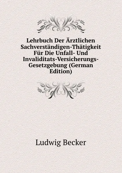 Обложка книги Lehrbuch Der Arztlichen Sachverstandigen-Thatigkeit Fur Die Unfall- Und Invaliditats-Versicherungs-Gesetzgebung (German Edition), Ludwig Becker