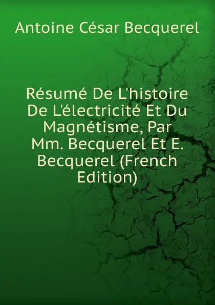 Обложка книги Resume De L.histoire De L.electricite Et Du Magnetisme, Par Mm. Becquerel Et E. Becquerel (French Edition), Antoine César Becquerel