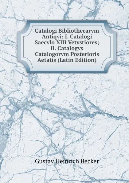 Обложка книги Catalogi Bibliothecarvm Antiqvi: I. Catalogi Saecvlo XIII Vetvstiores; Ii. Catalogvs Catalogorvm Posterioris Aetatis (Latin Edition), Gustav Heinrich Becker