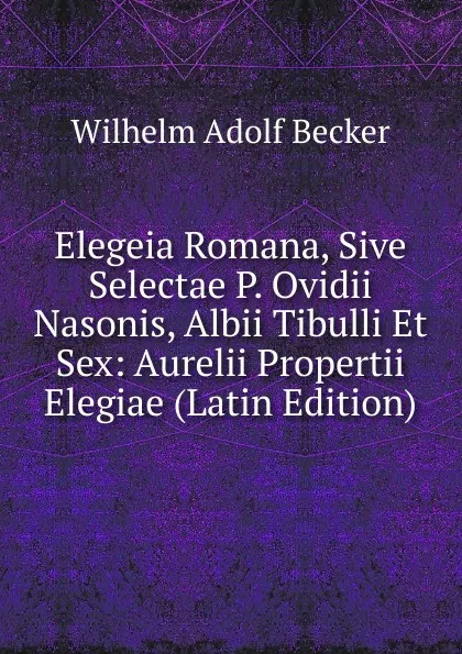 Обложка книги Elegeia Romana, Sive Selectae P. Ovidii Nasonis, Albii Tibulli Et Sex: Aurelii Propertii Elegiae (Latin Edition), Wilhelm Adolf Becker