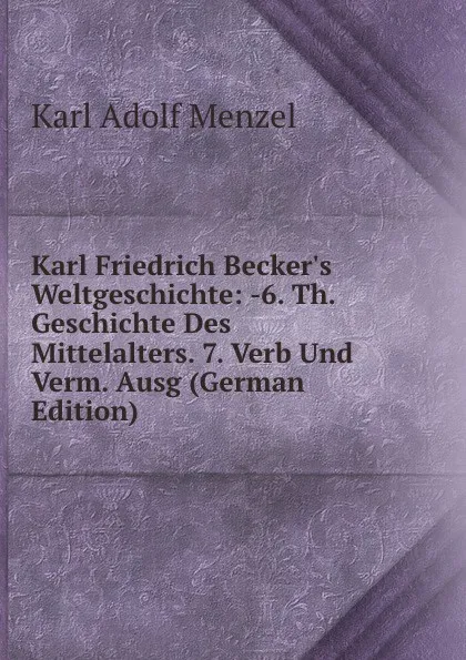 Обложка книги Karl Friedrich Becker.s Weltgeschichte: -6. Th. Geschichte Des Mittelalters. 7. Verb Und Verm. Ausg (German Edition), Menzel Karl Adolf