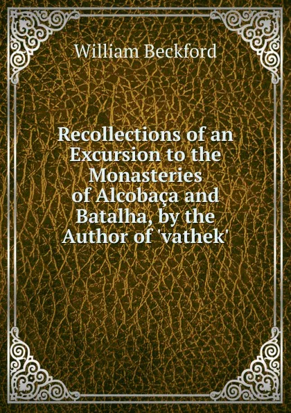 Обложка книги Recollections of an Excursion to the Monasteries of Alcobaca and Batalha, by the Author of .vathek.., William Beckford