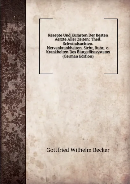 Обложка книги Rezepte Und Kurarten Der Besten Aerzte Aller Zeiten: Theil. Schwindsuchten. Nervenkrankheiten. Sicht, Ruhr, .c. Krankheiten Des Blutgefasssystems (German Edition), Gottfried Wilhelm Becker