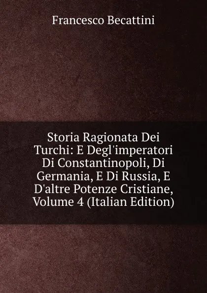 Обложка книги Storia Ragionata Dei Turchi: E Degl.imperatori Di Constantinopoli, Di Germania, E Di Russia, E D.altre Potenze Cristiane, Volume 4 (Italian Edition), Francesco Becattini