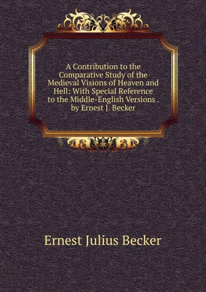 Обложка книги A Contribution to the Comparative Study of the Medieval Visions of Heaven and Hell: With Special Reference to the Middle-English Versions . by Ernest J. Becker, Ernest Julius Becker