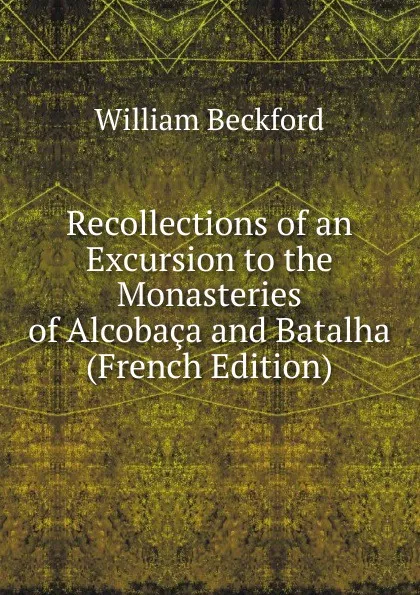 Обложка книги Recollections of an Excursion to the Monasteries of Alcobaca and Batalha (French Edition), William Beckford