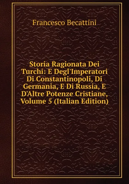 Обложка книги Storia Ragionata Dei Turchi: E Degl.Imperatori Di Constantinopoli, Di Germania, E Di Russia, E D.Altre Potenze Cristiane, Volume 5 (Italian Edition), Francesco Becattini