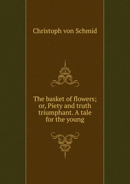 Обложка книги The basket of flowers; or, Piety and truth triumphant. A tale for the young, Christoph von Schmid