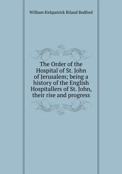 Обложка книги The Order of the Hospital of St. John of Jerusalem; being a history of the English Hospitallers of St. John, their rise and progress, William Kirkpatrick Riland Bedford