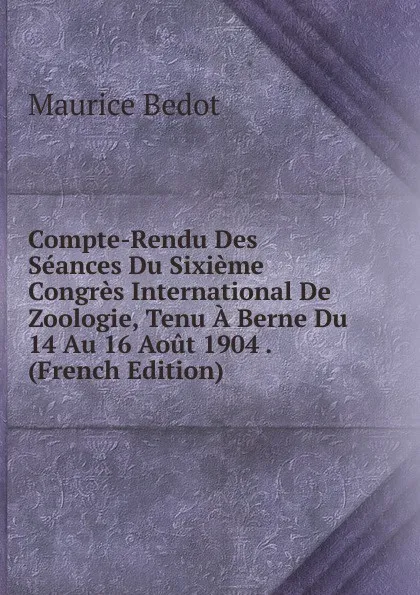 Обложка книги Compte-Rendu Des Seances Du Sixieme Congres International De Zoologie, Tenu A Berne Du 14 Au 16 Aout 1904 . (French Edition), Maurice Bedot