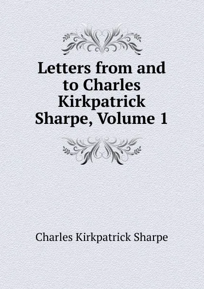 Обложка книги Letters from and to Charles Kirkpatrick Sharpe, Volume 1, Charles Kirkpatrick Sharpe