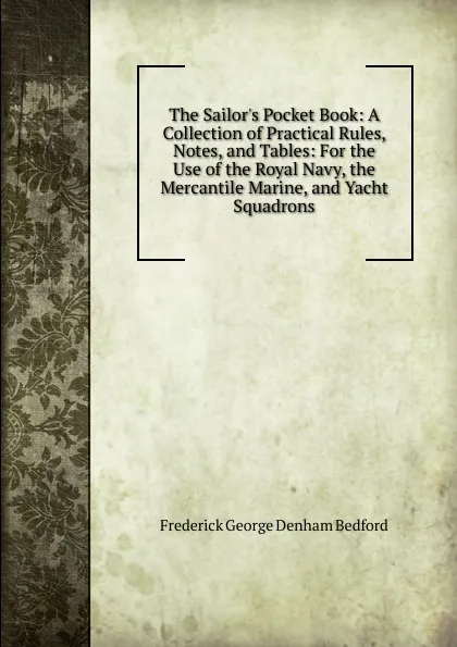 Обложка книги The Sailor.s Pocket Book: A Collection of Practical Rules, Notes, and Tables: For the Use of the Royal Navy, the Mercantile Marine, and Yacht Squadrons, Frederick George Denham Bedford