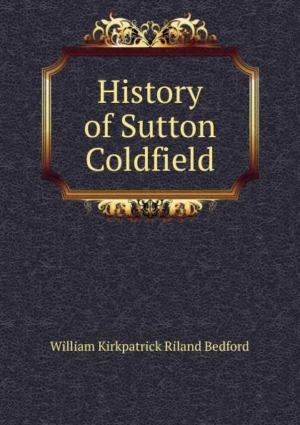 Обложка книги History of Sutton Coldfield, William Kirkpatrick Riland Bedford