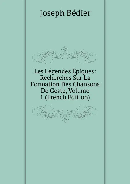 Обложка книги Les Legendes Epiques: Recherches Sur La Formation Des Chansons De Geste, Volume 1 (French Edition), Joseph Bédier