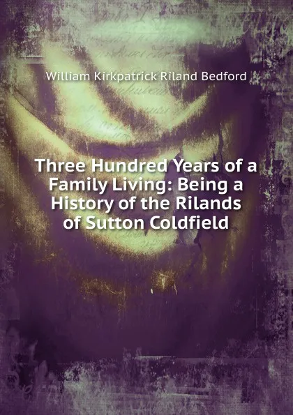 Обложка книги Three Hundred Years of a Family Living: Being a History of the Rilands of Sutton Coldfield, William Kirkpatrick Riland Bedford